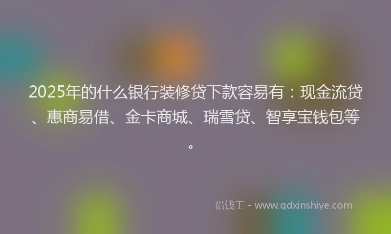 2025年的什么银行装修贷下款容易有：现金流贷、惠商易借、金卡商城、瑞雪贷、智享宝钱包等。