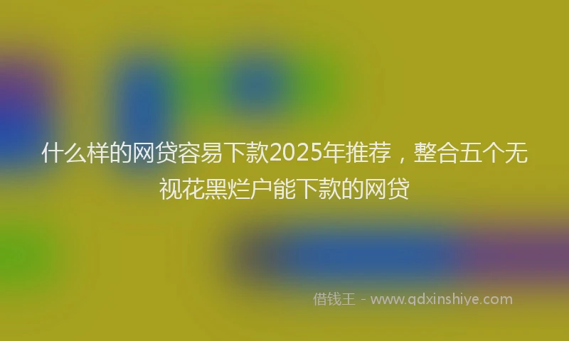 什么样的网贷容易下款2025年推荐,整合五个无视花黑烂户能下款的网贷