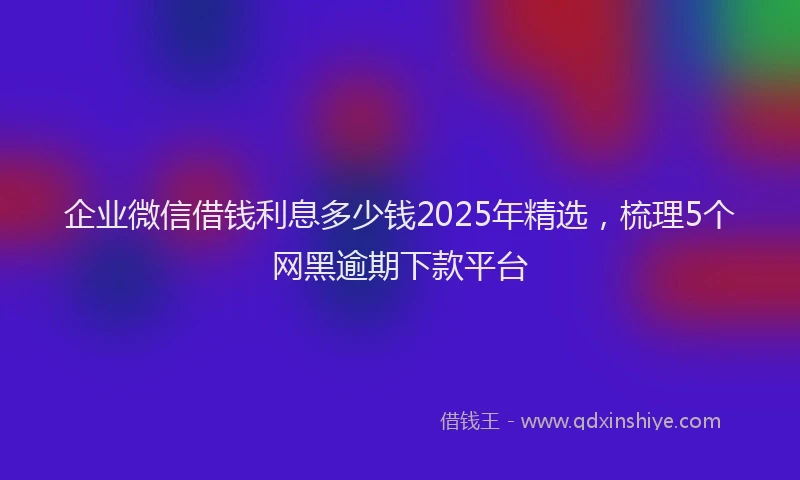 企业微信借钱利息多少钱2025年精选，梳理5个网黑逾期下款平台