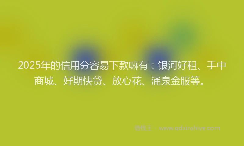 2025年的信用分容易下款嘛有：银河好租、手中商城、好期快贷、放心花、涌泉金服等。