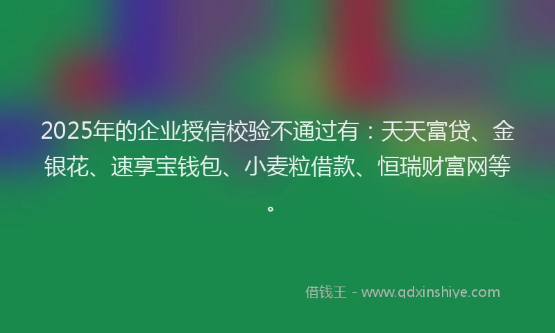 2025年的企业授信校验不通过有：天天富贷、金银花、速享宝钱包、小麦粒借款、恒瑞财富网等。