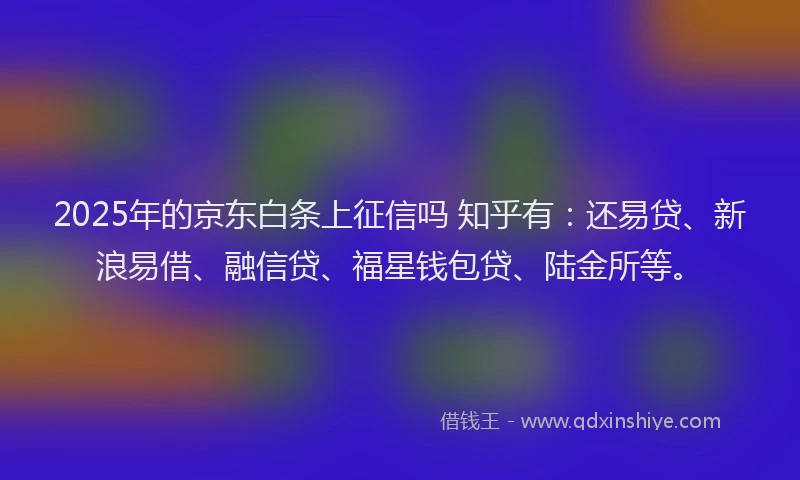 2025年的京东白条上征信吗 知乎有：还易贷、新浪易借、融信贷、福星钱包贷、陆金所等。