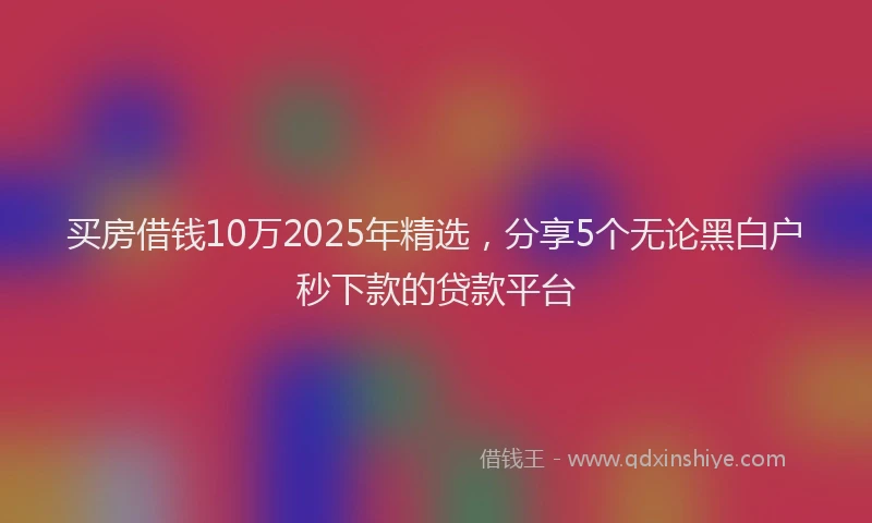 买房借钱10万2025年精选，分享5个无论黑白户秒下款的贷款平台