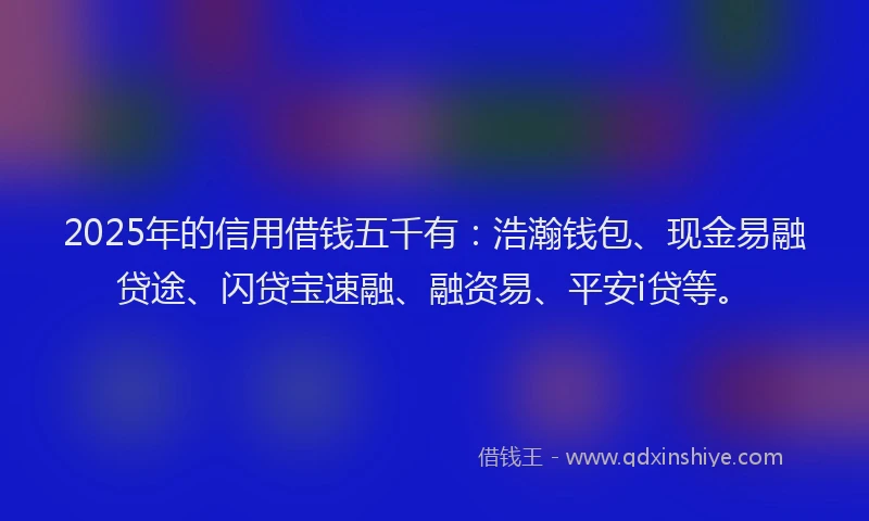 2025年的信用借钱五千有：浩瀚钱包、现金易融贷途、闪贷宝速融、融资易、平安i贷等。