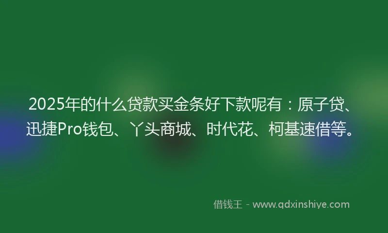 2025年的什么贷款买金条好下款呢有：原子贷、迅捷Pro钱包、丫头商城、时代花、柯基速借等。