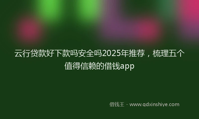 云行贷款好下款吗安全吗2025年推荐，梳理五个值得信赖的借钱app