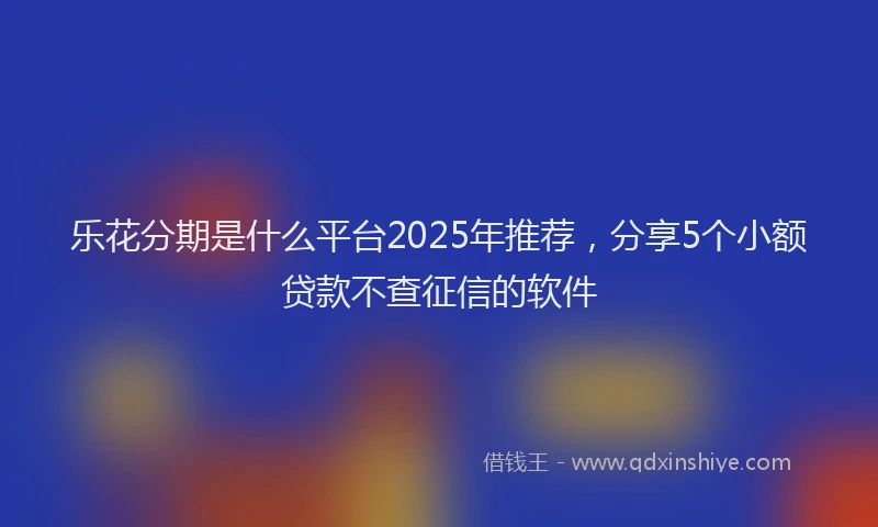 乐花分期是什么平台2025年推荐，分享5个小额贷款不查征信的软件
