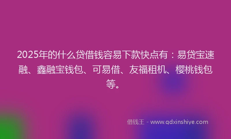 2025年的什么贷借钱容易下款快点有：易贷宝速融、鑫融宝钱包、可易借、友福租机、樱桃钱包等。