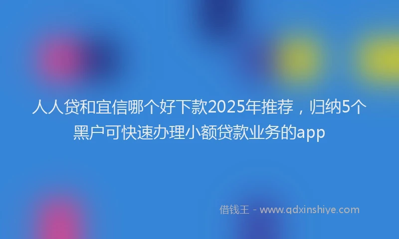 人人贷和宜信哪个好下款2025年推荐，归纳5个黑户可快速办理小额贷款业务的app