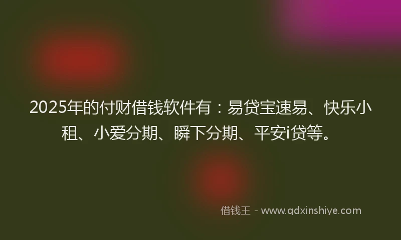 2025年的付财借钱软件有：易贷宝速易、快乐小租、小爱分期、瞬下分期、平安i贷等。