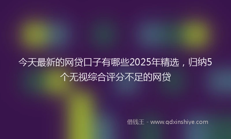 今天最新的网贷口子有哪些2025年精选，归纳5个无视综合评分不足的网贷