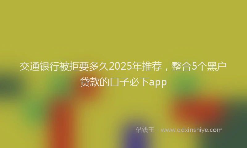 交通银行被拒要多久2025年推荐，整合5个黑户贷款的口子必下app
