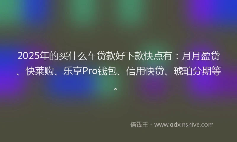2025年的买什么车贷款好下款快点有：月月盈贷、快莱购、乐享Pro钱包、信用快贷、琥珀分期等。