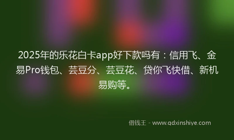 2025年的乐花白卡app好下款吗有：信用飞、金易Pro钱包、芸豆分、芸豆花、贷你飞快借、新机易购等。