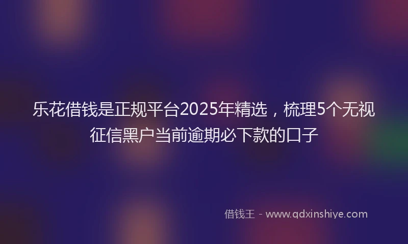 乐花借钱是正规平台2025年精选，梳理5个无视征信黑户当前逾期必下款的口子