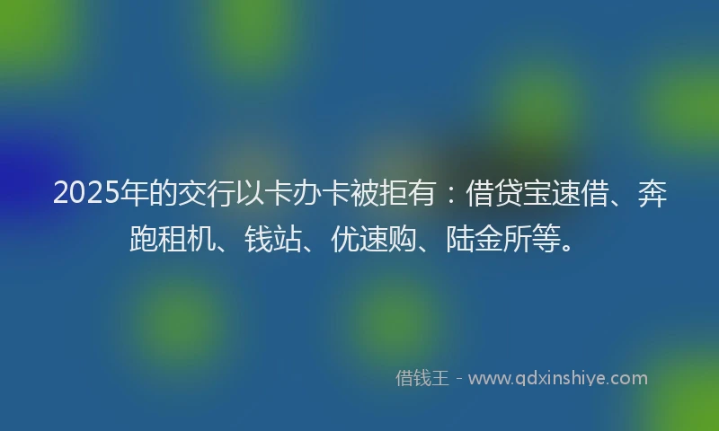2025年的交行以卡办卡被拒有：借贷宝速借、奔跑租机、钱站、优速购、陆金所等。