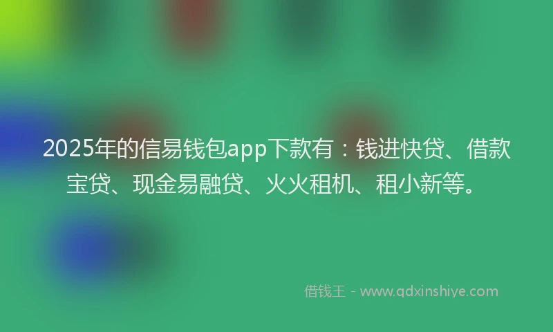 2025年的信易钱包app下款有：钱进快贷、借款宝贷、现金易融贷、火火租机、租小新等。