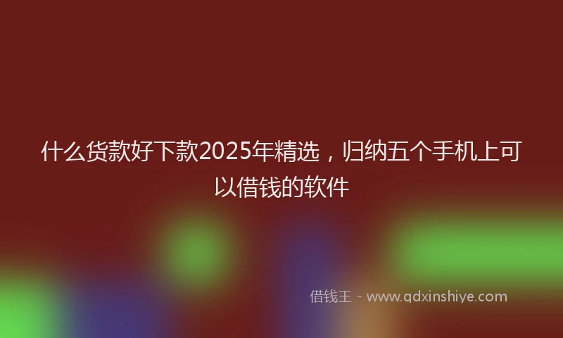 什么货款好下款2025年精选，归纳五个手机上可以借钱的软件