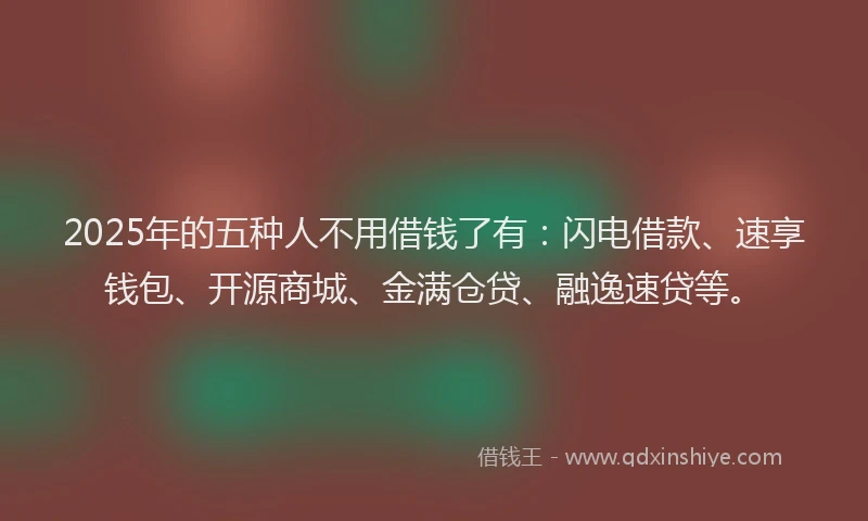 2025年的五种人不用借钱了有:闪电借款、速享钱包、开源商城、金满仓贷、融逸速贷等。