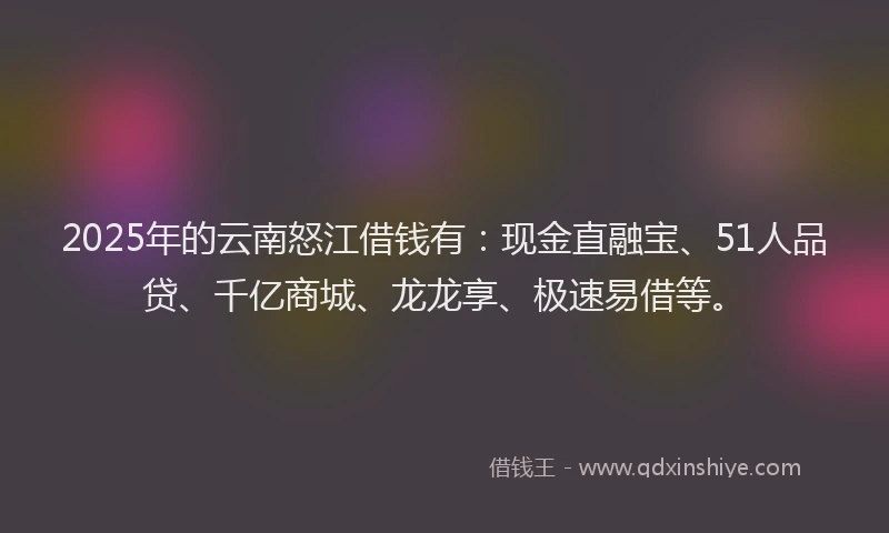 2025年的云南怒江借钱有：现金直融宝、51人品贷、千亿商城、龙龙享、极速易借等。