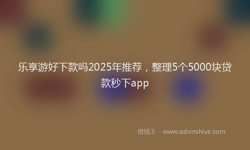 乐享游好下款吗2025年推荐,整理5个5000块贷款秒下app