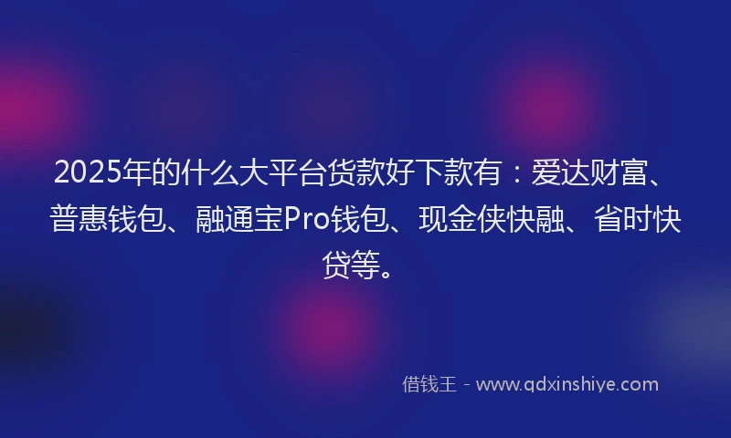2025年的什么大平台货款好下款有：爱达财富、普惠钱包、融通宝Pro钱包、现金侠快融、省时快贷等。