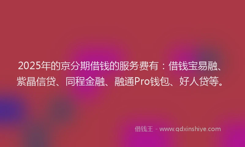 2025年的京分期借钱的服务费有：借钱宝易融、紫晶信贷、同程金融、融通Pro钱包、好人贷等。