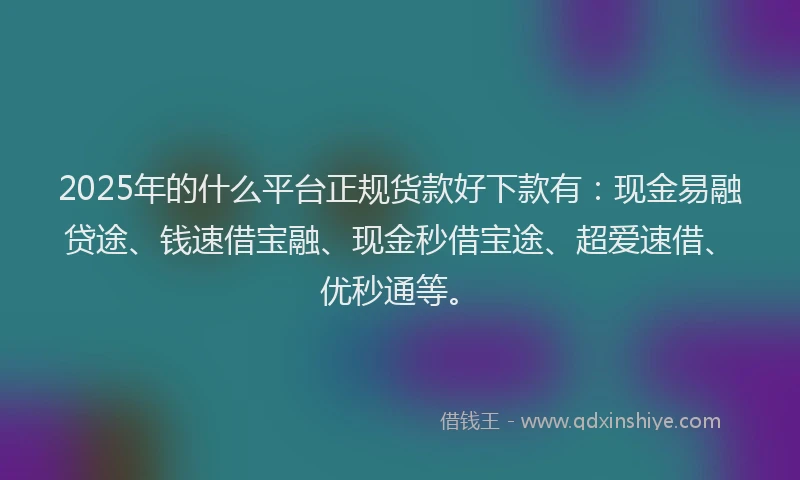 2025年的什么平台正规货款好下款有：现金易融贷途、钱速借宝融、现金秒借宝途、超爱速借、优秒通等。