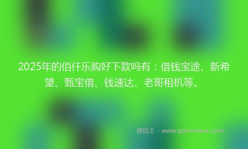 2025年的佰仟乐购好下款吗有：借钱宝途、新希望、甄宝借、钱速达、老哥租机等。