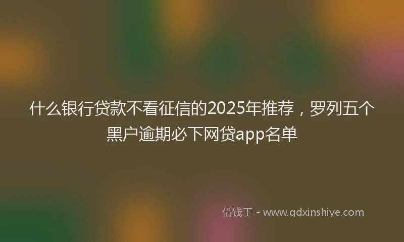 什么银行贷款不看征信的2025年推荐，罗列五个黑户逾期必下网贷app名单