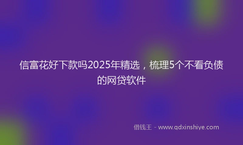 信富花好下款吗2025年精选，梳理5个不看负债的网贷软件