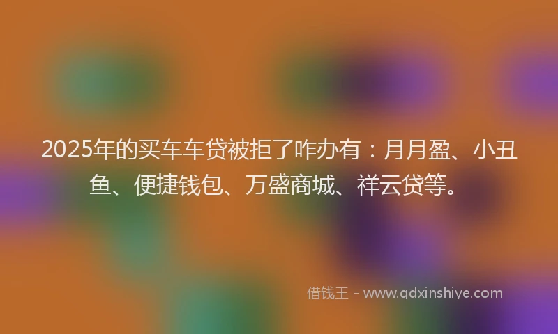 2025年的买车车贷被拒了咋办有：月月盈、小丑鱼、便捷钱包、万盛商城、祥云贷等。