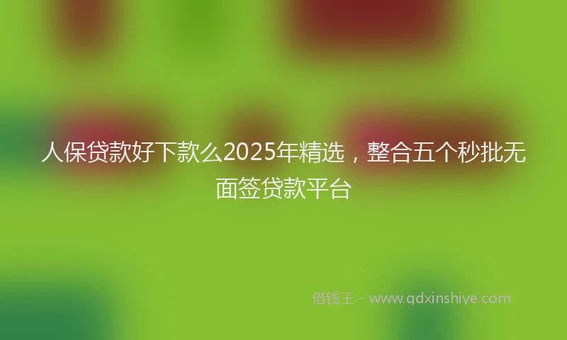 人保贷款好下款么2025年精选，整合五个秒批无面签贷款平台