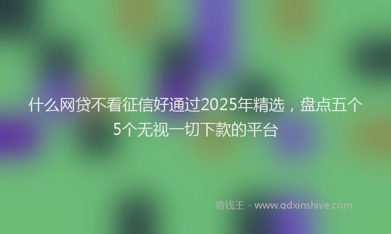 什么网贷不看征信好通过2025年精选，盘点五个5个无视一切下款的平台