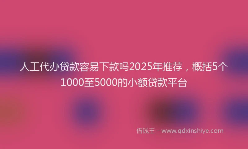人工代办贷款容易下款吗2025年推荐,概括5个1000至5000的小额贷款平台