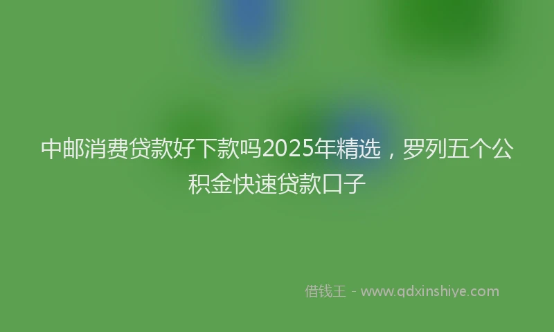 中邮消费贷款好下款吗2025年精选，罗列五个公积金快速贷款口子