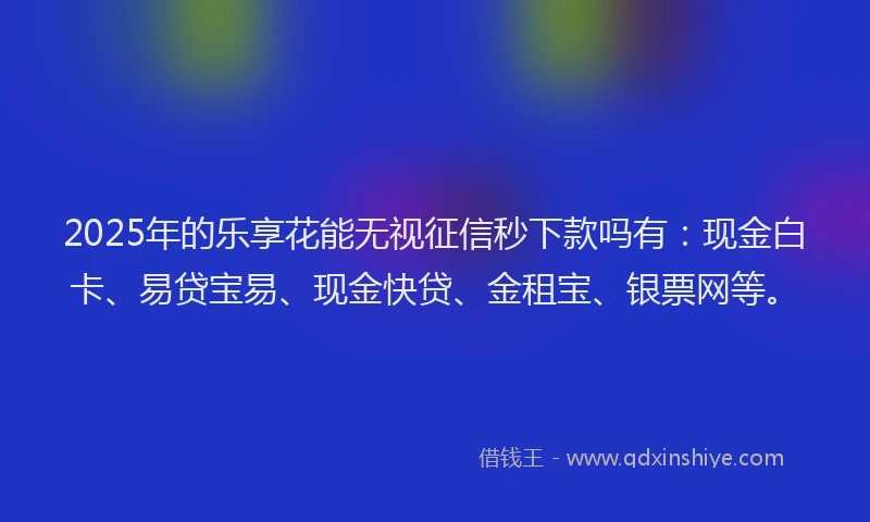 2025年的乐享花能无视征信秒下款吗有：现金白卡、易贷宝易、现金快贷、金租宝、银票网等。