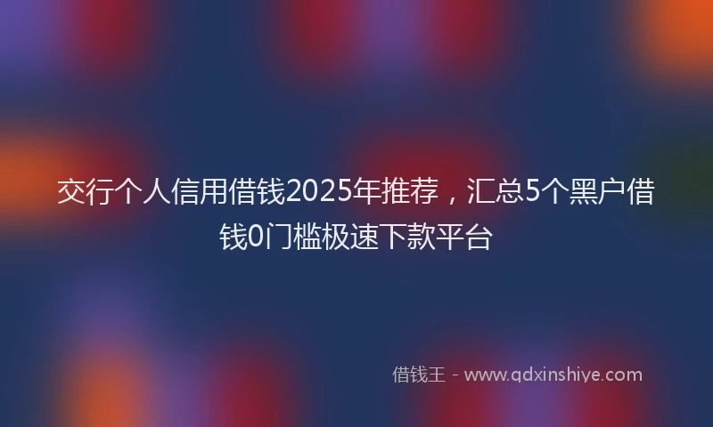 交行个人信用借钱2025年推荐，汇总5个黑户借钱0门槛极速下款平台