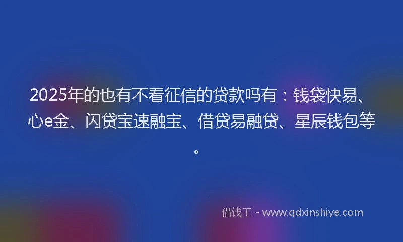 2025年的也有不看征信的贷款吗有:钱袋快易、心e金、闪贷宝速融宝、借贷易融贷、星辰钱包等。