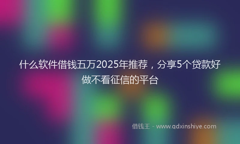 什么软件借钱五万2025年推荐，分享5个贷款好做不看征信的平台