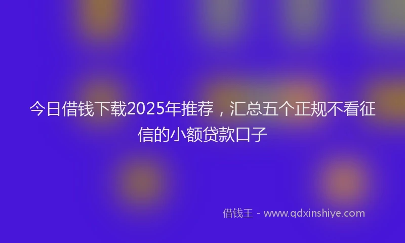 今日借钱下载2025年推荐，汇总五个正规不看征信的小额贷款口子