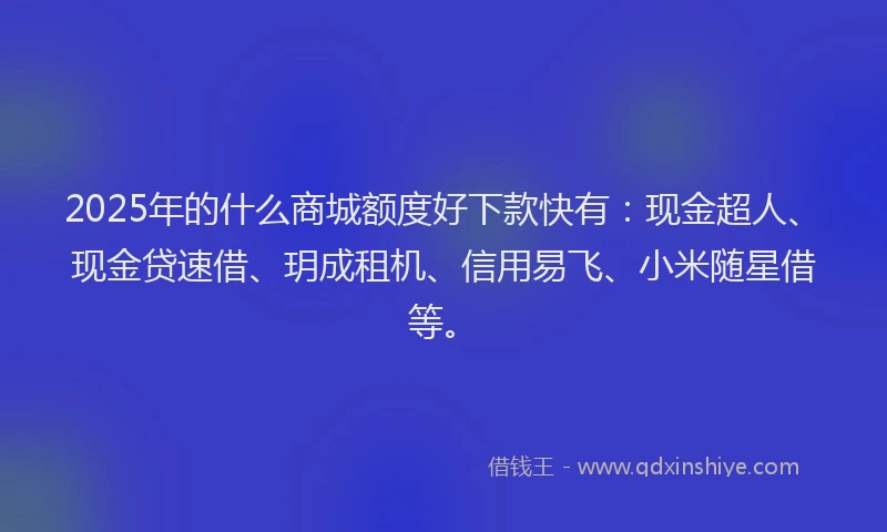 2025年的什么商城额度好下款快有：现金超人、现金贷速借、玥成租机、信用易飞、小米随星借等。