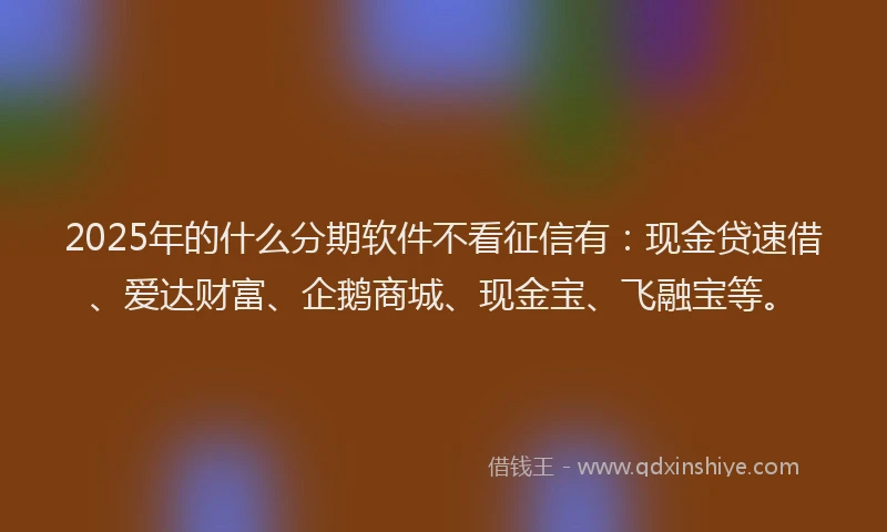 2025年的什么分期软件不看征信有：现金贷速借、爱达财富、企鹅商城、现金宝、飞融宝等。