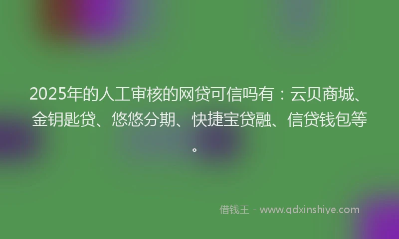 2025年的人工审核的网贷可信吗有：云贝商城、金钥匙贷、悠悠分期、快捷宝贷融、信贷钱包等。