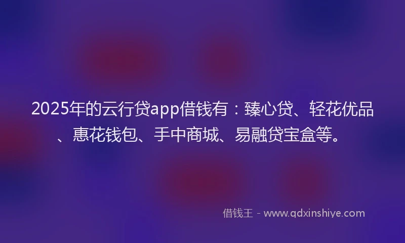 2025年的云行贷app借钱有：臻心贷、轻花优品、惠花钱包、手中商城、易融贷宝盒等。