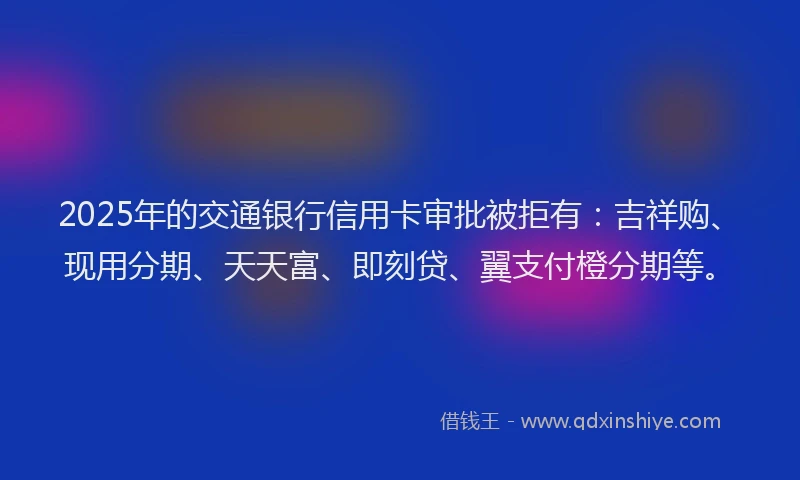 2025年的交通银行信用卡审批被拒有：吉祥购、现用分期、天天富、即刻贷、翼支付橙分期等。