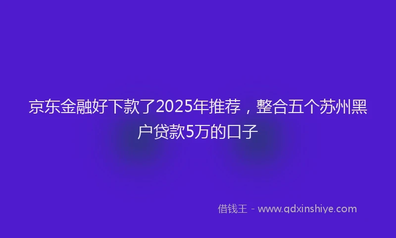 京东金融好下款了2025年推荐，整合五个苏州黑户贷款5万的口子
