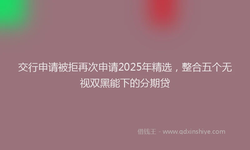 交行申请被拒再次申请2025年精选，整合五个无视双黑能下的分期贷