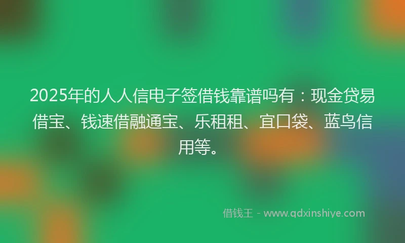 2025年的人人信电子签借钱靠谱吗有：现金贷易借宝、钱速借融通宝、乐租租、宜口袋、蓝鸟信用等。