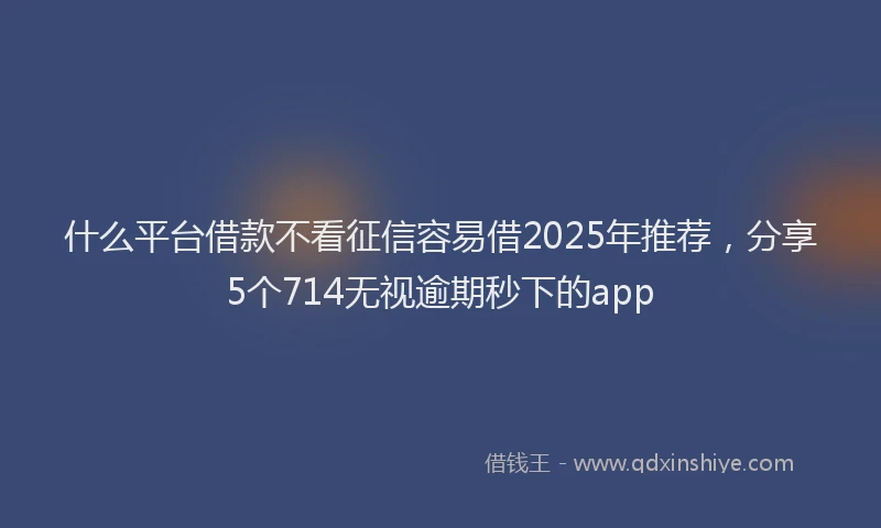 什么平台借款不看征信容易借2025年推荐，分享5个714无视逾期秒下的app